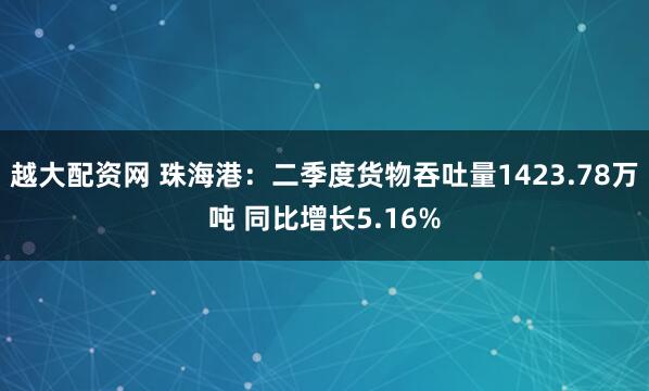 越大配资网 珠海港：二季度货物吞吐量1423.78万吨 同比增长5.16%
