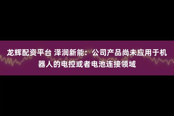 龙辉配资平台 泽润新能：公司产品尚未应用于机器人的电控或者电池连接领域