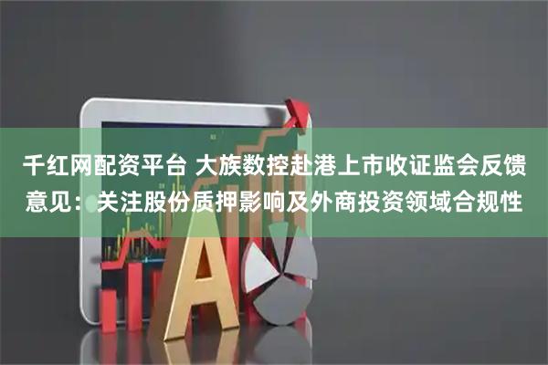 千红网配资平台 大族数控赴港上市收证监会反馈意见：关注股份质押影响及外商投资领域合规性