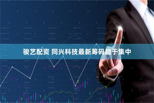 骏艺配资 同兴科技最新筹码趋于集中