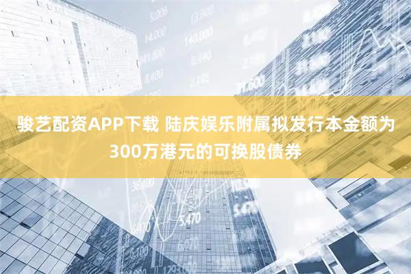 骏艺配资APP下载 陆庆娱乐附属拟发行本金额为300万港元的可换股债券