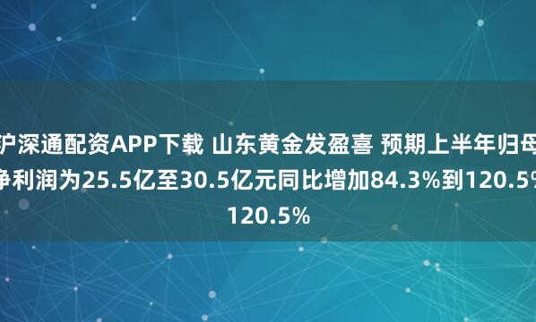 沪深通配资APP下载 山东黄金发盈喜 预期上半年归母净利润为25.5亿至30.5亿元同比增加84.3%到120.5%