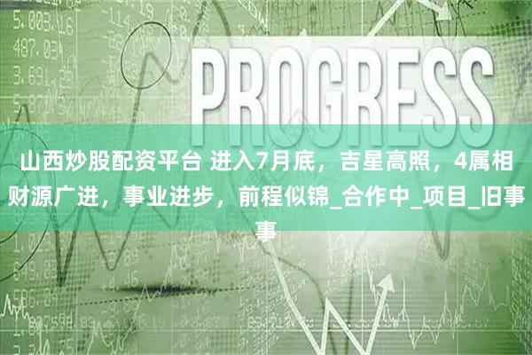 山西炒股配资平台 进入7月底,吉星高照,4属相财源广进,事业进步,前程似锦_合作中_项目_旧事