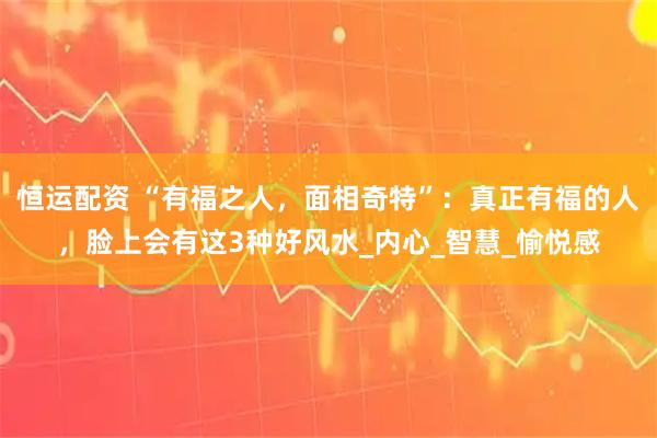 恒运配资 “有福之人,面相奇特”:真正有福的人,脸上会有这3种好风水_内心_智慧_愉悦感