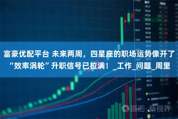 富豪优配平台 未来两周，四星座的职场运势像开了“效率涡轮”升职信号已拉满！_工作_问题_周里