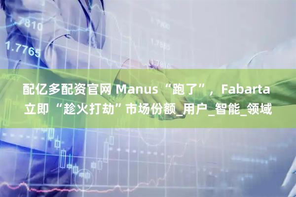 配亿多配资官网 Manus “跑了”，Fabarta 立即 “趁火打劫”市场份额_用户_智能_领域