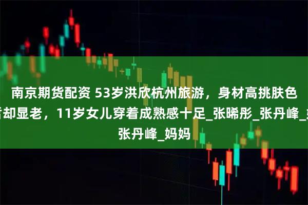 南京期货配资 53岁洪欣杭州旅游，身材高挑肤色白皙却显老，11岁女儿穿着成熟感十足_张晞彤_张丹峰_妈妈