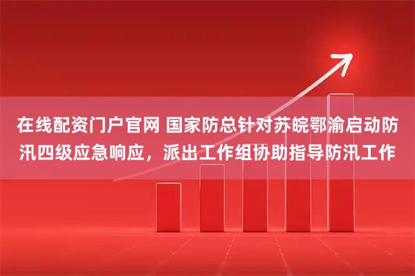 在线配资门户官网 国家防总针对苏皖鄂渝启动防汛四级应急响应，派出工作组协助指导防汛工作