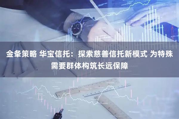 金夆策略 华宝信托：探索慈善信托新模式 为特殊需要群体构筑长远保障