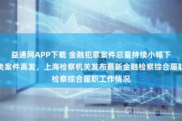 益通网APP下载 金融犯罪案件总量持续小幅下降、诈骗类案件高发，上海检察机关发布最新金融检察综合履职工作情况