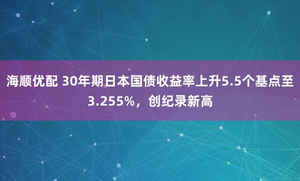 海顺优配 30年期日本国债收益率上升5.5个基点至3.255%，创纪录新高