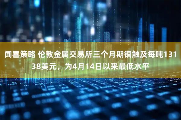 闻喜策略 伦敦金属交易所三个月期铜触及每吨13138美元，为4月14日以来最低水平
