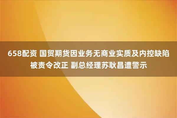 658配资 国贸期货因业务无商业实质及内控缺陷被责令改正 副总经理苏耿昌遭警示
